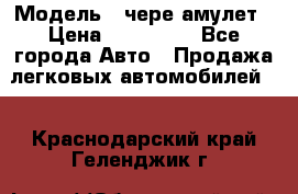  › Модель ­ чере амулет › Цена ­ 130 000 - Все города Авто » Продажа легковых автомобилей   . Краснодарский край,Геленджик г.